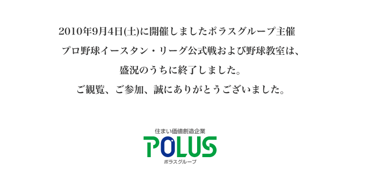 2010年9月4日(土)に開催しましたポラスグループ主催 プロ野球イースタン・リーグ公式戦および野球教室は、 盛況のうちに終了しました。 ご観覧、ご参加、誠にありがとうございました。 