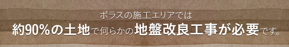 ポラスの施工エリアでは約90％の土地で何らかの地盤改良工事が必要です。