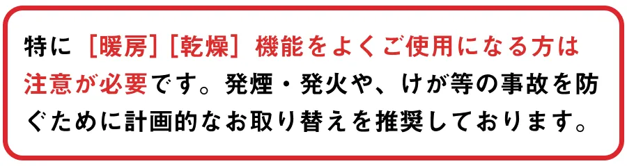 特に［暖房］［乾燥］機能をよくご使用になる方は 注意が必要です。発煙・発火や、けが等の事故を防ぐために計画的なお取り替えを推奨しております。