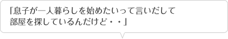 「息子が一人暮らしを始めたいって言いだして部屋を探しているんだけど・・」