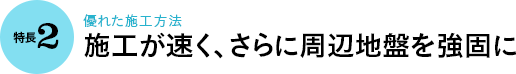 特長2｜優れた施工方法 施工が速く、さらに周辺地盤を強固に