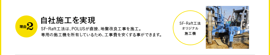 理由2｜自社施工を実現 SF-Raft工法は、POLUSが直接、地盤改良工事を施工。専用の施工機を所有しているため、工事費を安くする事ができます。