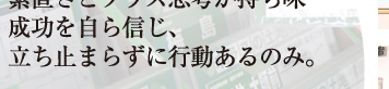 素直さと積極的思考が持ち味 成功を自ら信じ、 立ち止まらずに行動あるのみ 