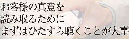 お客様の真意を 読み取るために まずはひたすら聞くことが大事 
