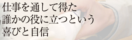 仕事を通して得た 誰かの役に立つという 喜びと自信 