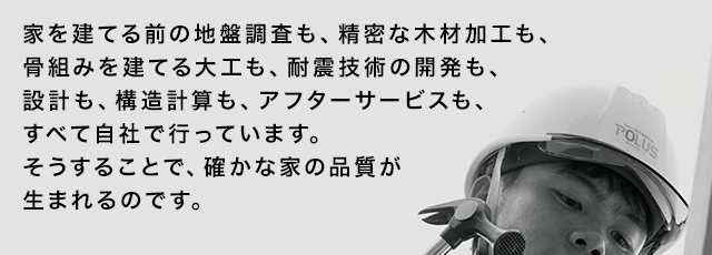 家を建てる前の地盤調査も、精密な木材加工も、骨組みを建てる大工も、耐震技術の開発も、設計も、構造計算も、アフターサービスも、すべて自社で行っています。そうすることで、確かな家の品質が生まれるのです。