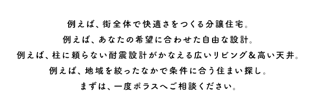 例えば、街全体で快適さをつくる分譲住宅。例えば、あなたの希望に合わせた自由な設計。例えば、柱に頼らない耐震設計がかなえる広いリビング＆高い天井。例えば、地域を絞ったなかで条件に合う住まい探し。まずは、一度ポラスへご相談ください。