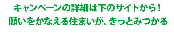 キャンペーンの詳細は下のサイトから！願いをかなえる住まいが、きっとみつかる