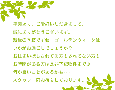 平素より、ご愛好いただきまして、誠にありがとうございます。新緑の季節ですね。ゴールデンウィークはいかがお過ごしでしょうか？お住まい探しされてる方もされてない方もお時間がある方は是非下記物件まで♪何か良いことがあるかも･･･スタッフ一同お待ちしております。