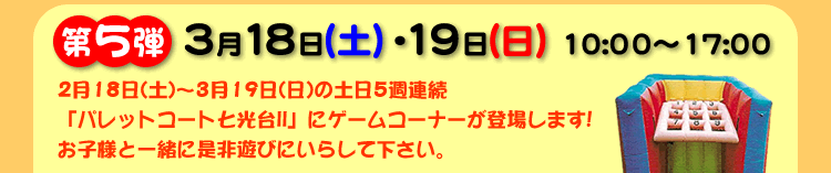 第5弾 3月18日(土)・19日(日) 10:00〜17:00。2月18日(土)〜3月19日(日)の土日5週連続「パレットコート七光台II」にゲームコーナーが登場します!お子様と一緒に是非遊びにいらして下さい。