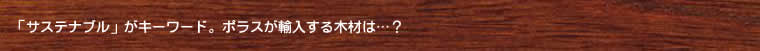 「サステナブル」がキーワード。ポラスが輸入する木材は…？